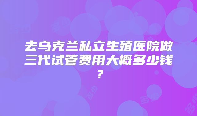 去乌克兰私立生殖医院做三代试管费用大概多少钱？