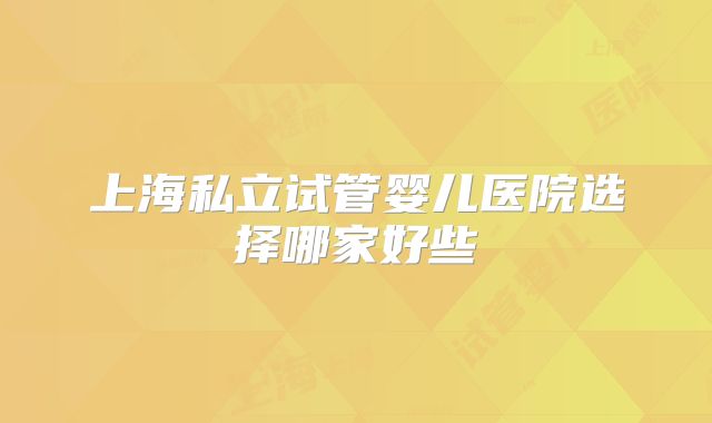 上海私立试管婴儿医院选择哪家好些