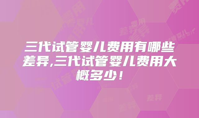 三代试管婴儿费用有哪些差异,三代试管婴儿费用大概多少!