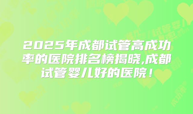 2025年成都试管高成功率的医院排名榜揭晓,成都试管婴儿好的医院！
