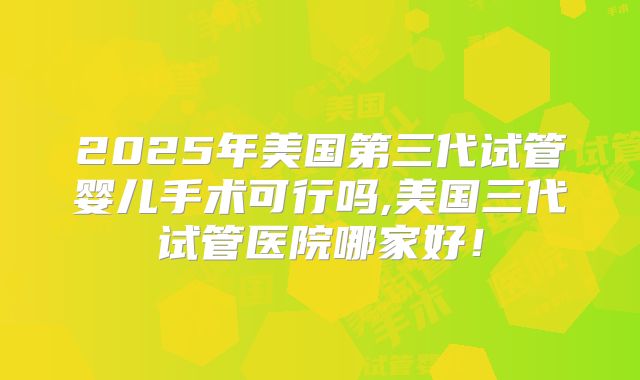 2025年美国第三代试管婴儿手术可行吗,美国三代试管医院哪家好！