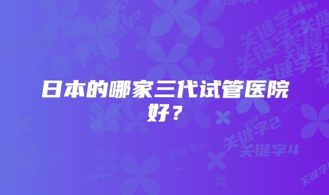 日本的哪家三代试管医院好？