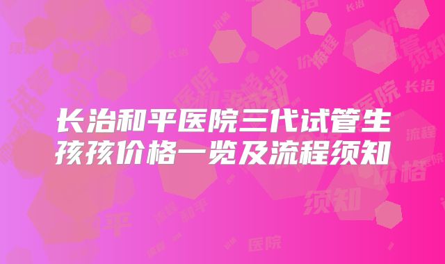 长治和平医院三代试管生孩孩价格一览及流程须知