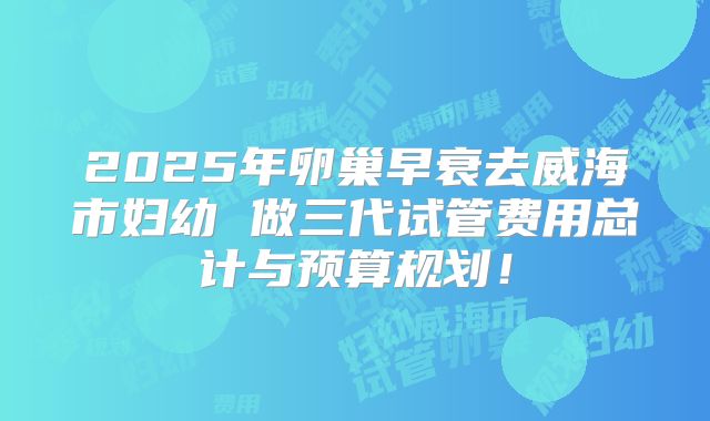 2025年卵巢早衰去威海市妇幼 做三代试管费用总计与预算规划！