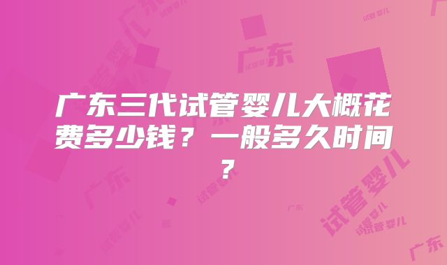 广东三代试管婴儿大概花费多少钱？一般多久时间？