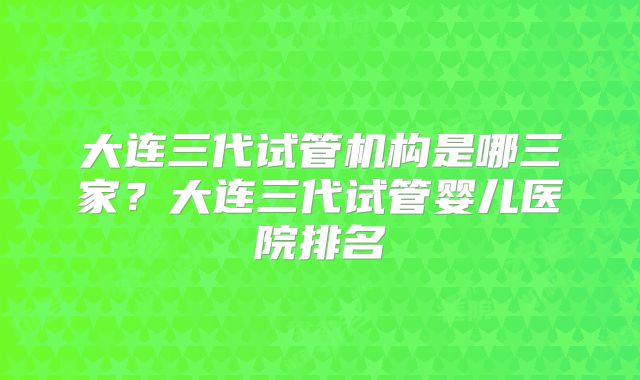 大连三代试管机构是哪三家?大连三代试管婴儿医院排名