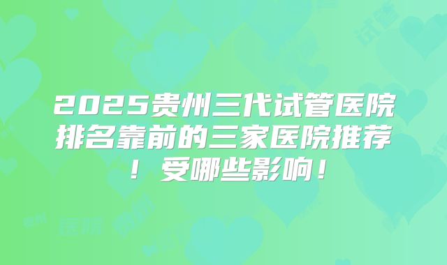 2025贵州三代试管医院排名靠前的三家医院推荐!受哪些影响!