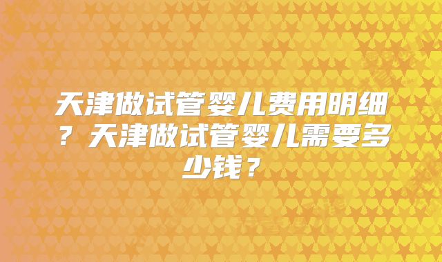 天津做试管婴儿费用明细？天津做试管婴儿需要多少钱？