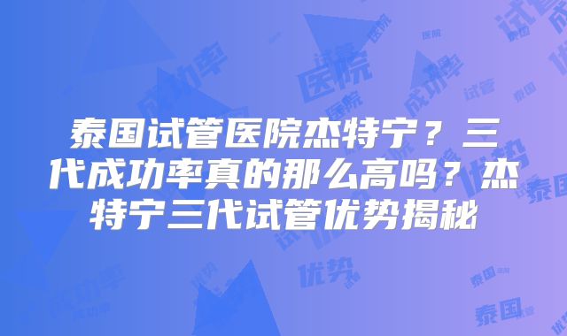 泰国试管医院杰特宁？三代成功率真的那么高吗？杰特宁三代试管优势揭秘