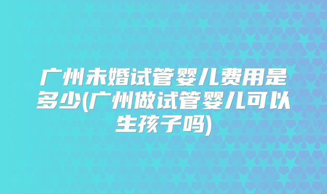 广州未婚试管婴儿费用是多少(广州做试管婴儿可以生孩子吗)