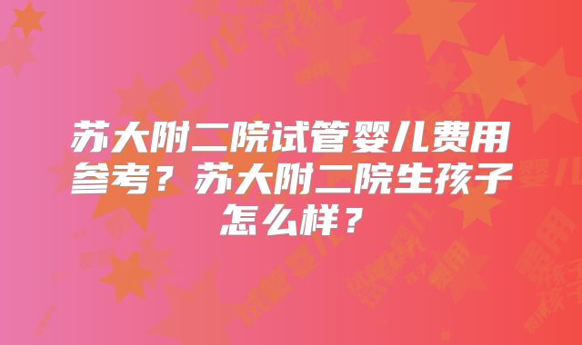 苏大附二院试管婴儿费用参考?苏大附二院生孩子怎么样?