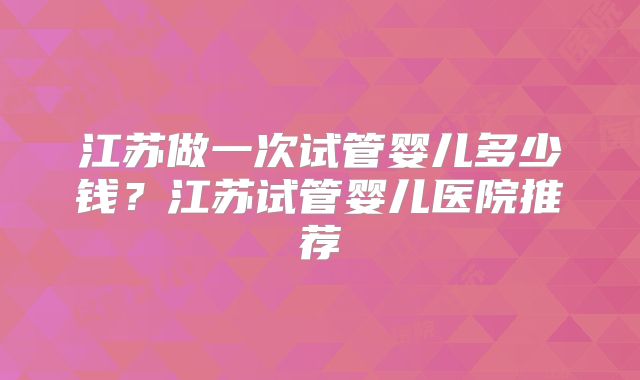 江苏做一次试管婴儿多少钱？江苏试管婴儿医院推荐