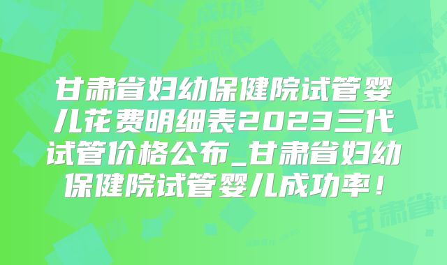 甘肃省妇幼保健院试管婴儿花费明细表2023三代试管价格公布_甘肃省妇幼保健院试管婴儿成功率!