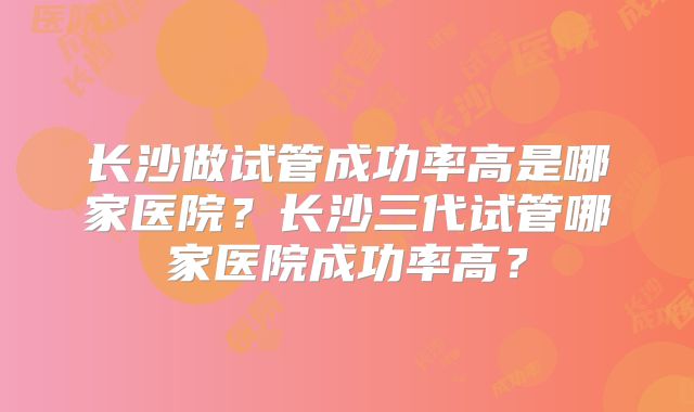 长沙做试管成功率高是哪家医院?长沙三代试管哪家医院成功率高?