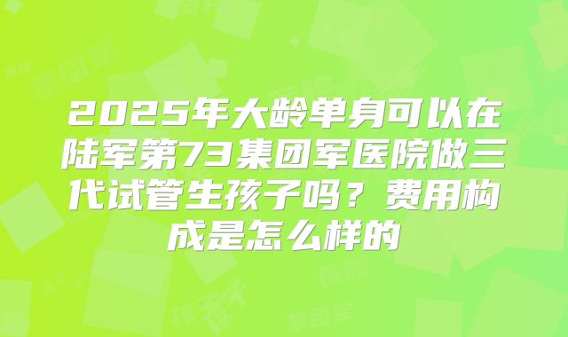 2025年大龄单身可以在陆军第73集团军医院做三代试管生孩子吗?费用构成是怎么样的