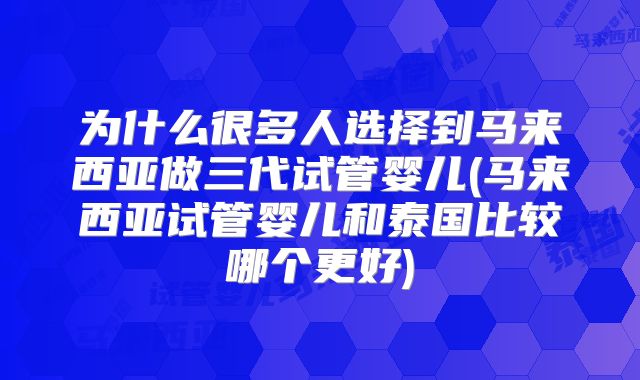 为什么很多人选择到马来西亚做三代试管婴儿(马来西亚试管婴儿和泰国比较哪个更好)