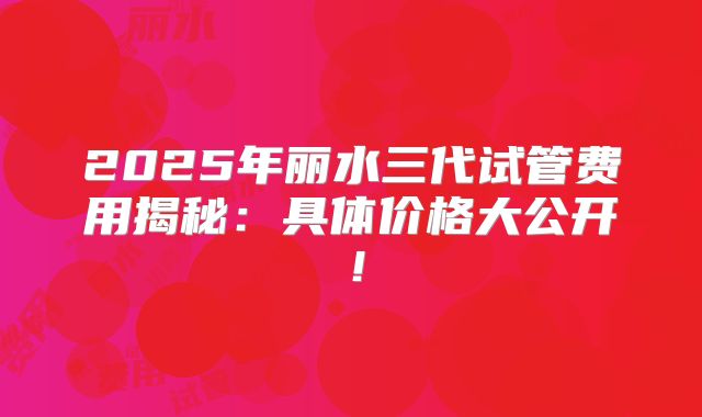 2025年丽水三代试管费用揭秘：具体价格大公开！