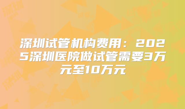 深圳试管机构费用：2025深圳医院做试管需要3万元至10万元