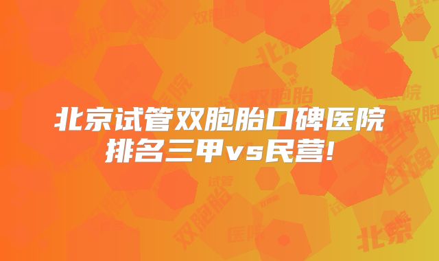 北京试管双胞胎口碑医院排名三甲vs民营!