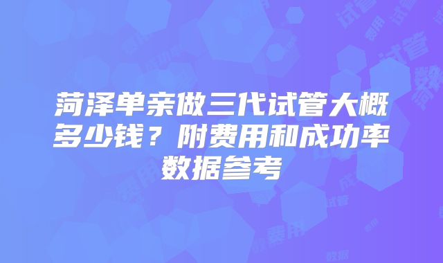 菏泽单亲做三代试管大概多少钱?附费用和成功率数据参考