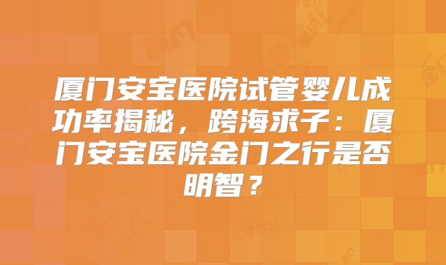 厦门安宝医院试管婴儿成功率揭秘,跨海求子:厦门安宝医院金门之行是否明智?