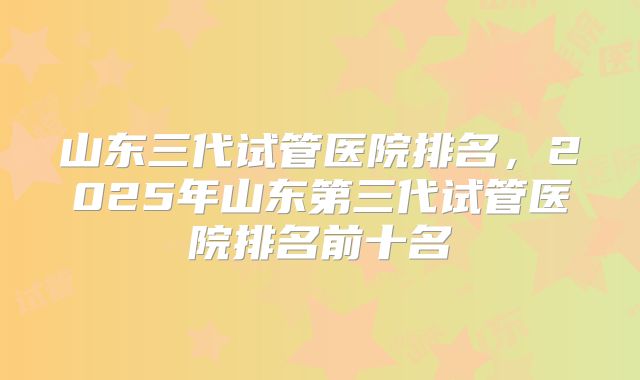 山东三代试管医院排名，2025年山东第三代试管医院排名前十名