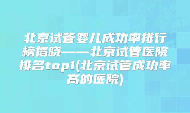 北京试管婴儿成功率排行榜揭晓——北京试管医院排名top1(北京试管成功率高的医院)