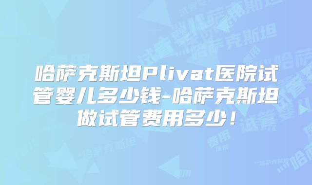哈萨克斯坦Plivat医院试管婴儿多少钱-哈萨克斯坦做试管费用多少！