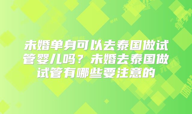 未婚单身可以去泰国做试管婴儿吗？未婚去泰国做试管有哪些要注意的