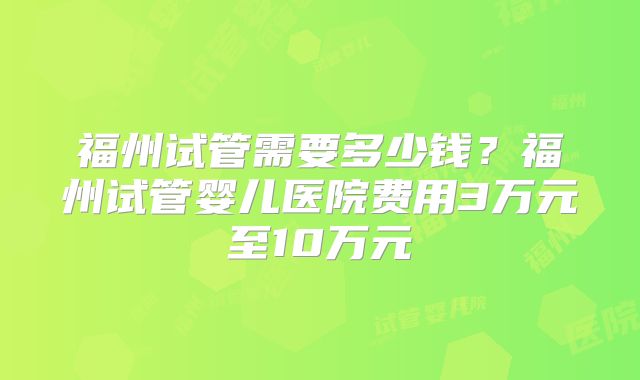 福州试管需要多少钱？福州试管婴儿医院费用3万元至10万元