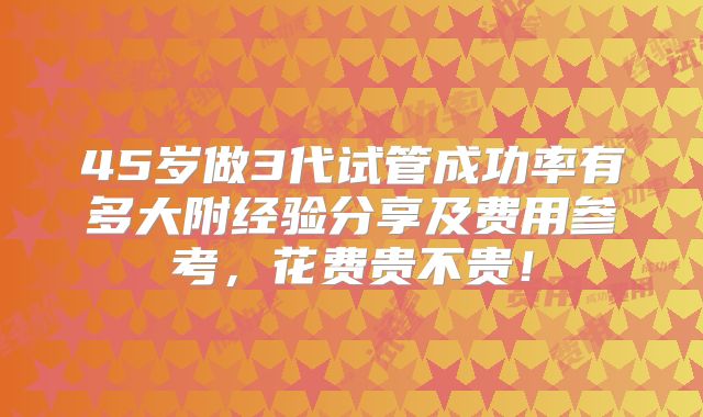 45岁做3代试管成功率有多大附经验分享及费用参考，花费贵不贵！