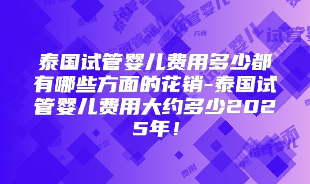 泰国试管婴儿费用多少都有哪些方面的花销-泰国试管婴儿费用大约多少2025年!