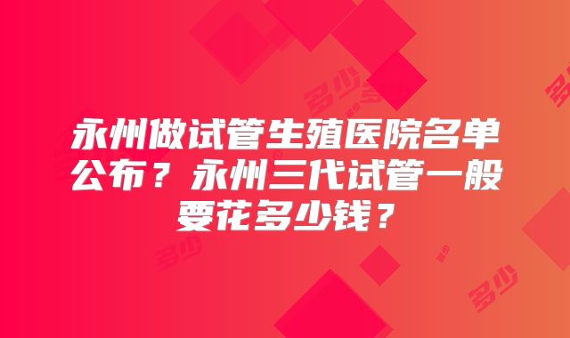 永州做试管生殖医院名单公布？永州三代试管一般要花多少钱？