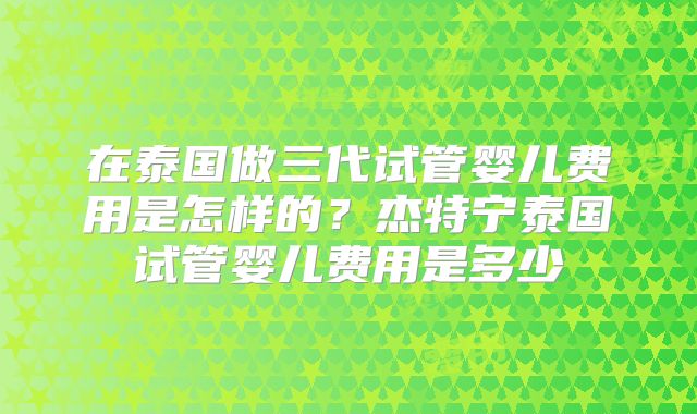 在泰国做三代试管婴儿费用是怎样的?杰特宁泰国试管婴儿费用是多少