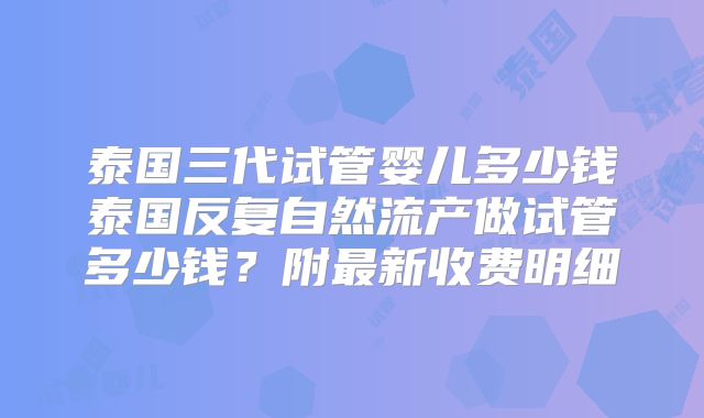 泰国三代试管婴儿多少钱泰国反复自然流产做试管多少钱?附最新收费明细