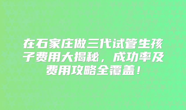 在石家庄做三代试管生孩子费用大揭秘，成功率及费用攻略全覆盖！