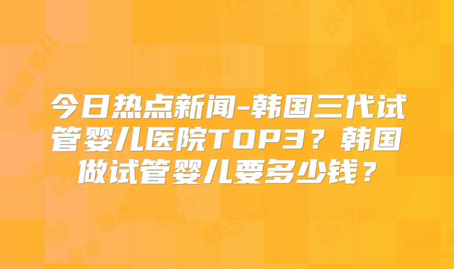 今日热点新闻-韩国三代试管婴儿医院TOP3？韩国做试管婴儿要多少钱？