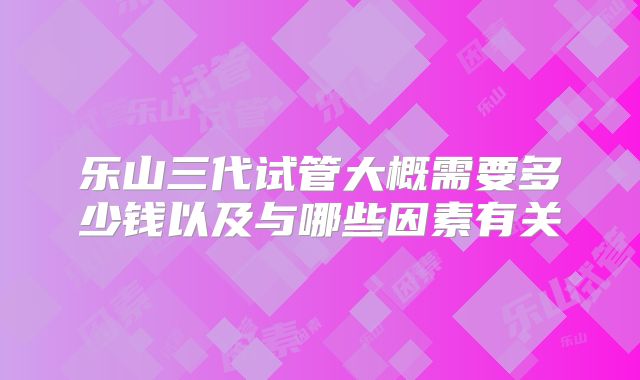 乐山三代试管大概需要多少钱以及与哪些因素有关