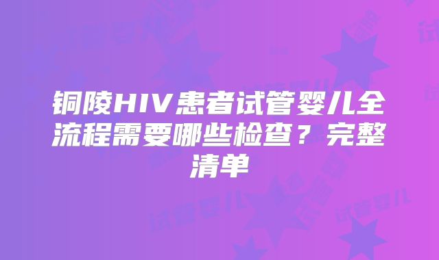 铜陵HIV患者试管婴儿全流程需要哪些检查？完整清单