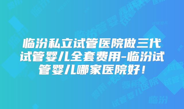 临汾私立试管医院做三代试管婴儿全套费用-临汾试管婴儿哪家医院好!
