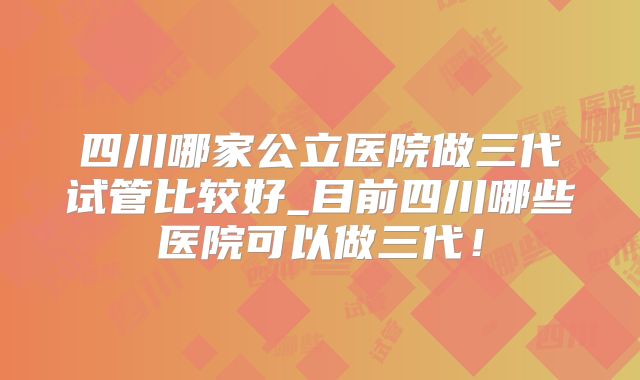 四川哪家公立医院做三代试管比较好_目前四川哪些医院可以做三代！
