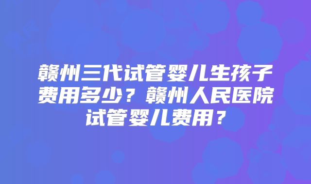 赣州三代试管婴儿生孩子费用多少？赣州人民医院试管婴儿费用？