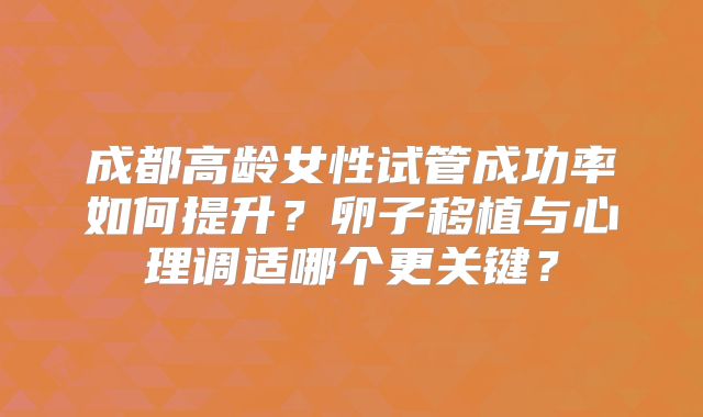成都高龄女性试管成功率如何提升？卵子移植与心理调适哪个更关键？