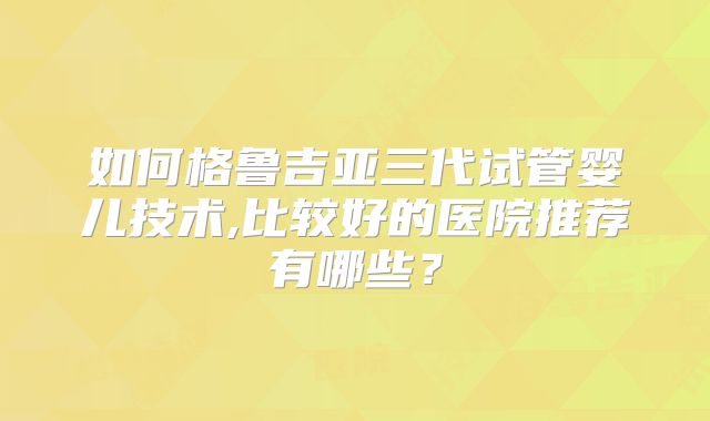 如何格鲁吉亚三代试管婴儿技术,比较好的医院推荐有哪些？