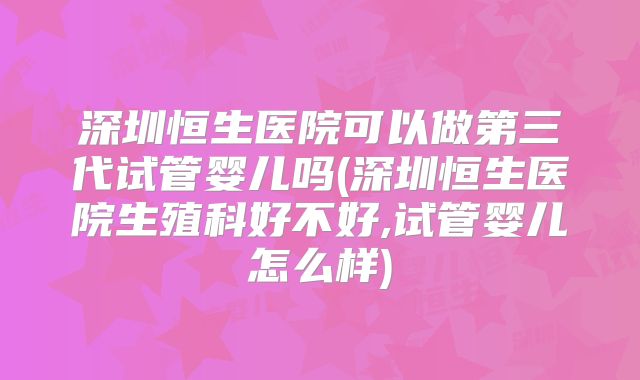 深圳恒生医院可以做第三代试管婴儿吗(深圳恒生医院生殖科好不好,试管婴儿怎么样)