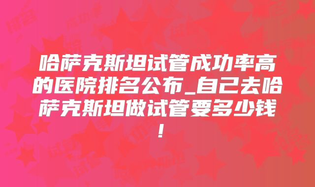 哈萨克斯坦试管成功率高的医院排名公布_自己去哈萨克斯坦做试管要多少钱！