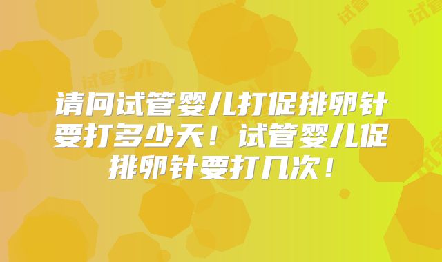 请问试管婴儿打促排卵针要打多少天！试管婴儿促排卵针要打几次！