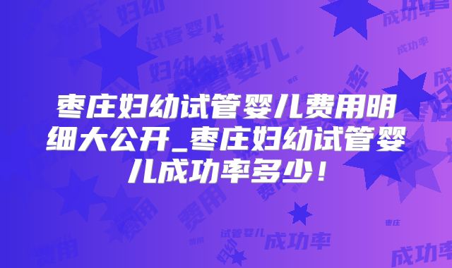 枣庄妇幼试管婴儿费用明细大公开_枣庄妇幼试管婴儿成功率多少！