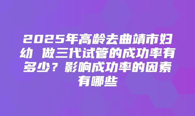 2025年高龄去曲靖市妇幼 做三代试管的成功率有多少?影响成功率的因素有哪些
