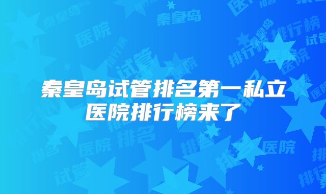秦皇岛试管排名第一私立医院排行榜来了